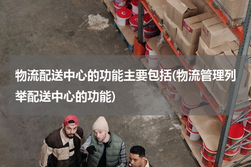 物流配送中心的功能主要包括(物流管理列举配送中心的功能)