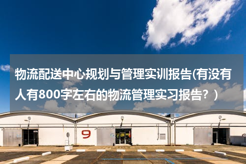 物流配送中心规划与管理实训报告(有没有人有800字左右的物流管理实习报告？)