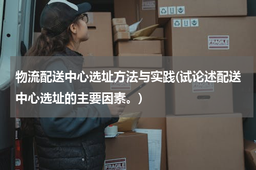 物流配送中心选址方法与实践(试论述配送中心选址的主要因素。)