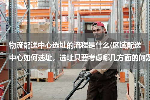 物流配送中心选址的流程是什么(区域配送中心如何选址，选址只要考虑哪几方面的问题？烦请专业人士详细回答！)