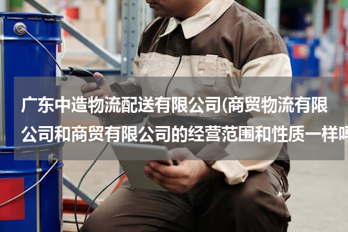 广东中造物流配送有限公司(商贸物流有限公司和商贸有限公司的经营范围和性质一样吗？)