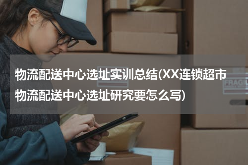 物流配送中心选址实训总结(XX连锁超市物流配送中心选址研究要怎么写)