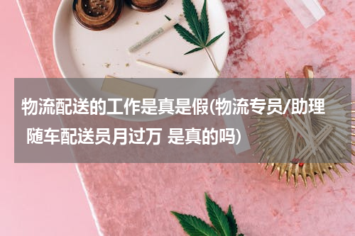 物流配送的工作是真是假(物流专员/助理 随车配送员月过万 是真的吗)