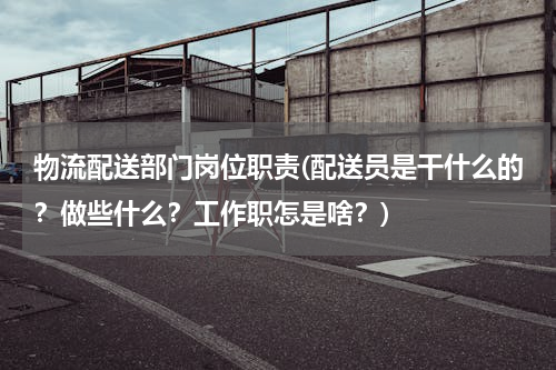 物流配送部门岗位职责(配送员是干什么的？做些什么？工作职怎是啥？)