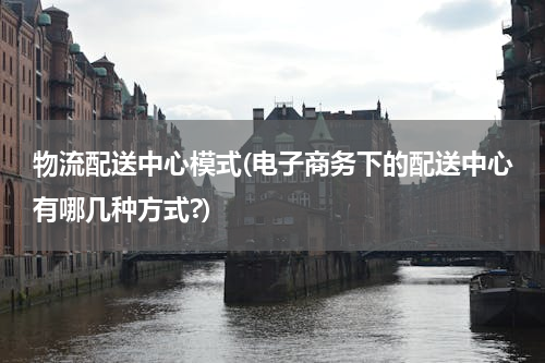 物流配送中心模式(电子商务下的配送中心有哪几种方式?)