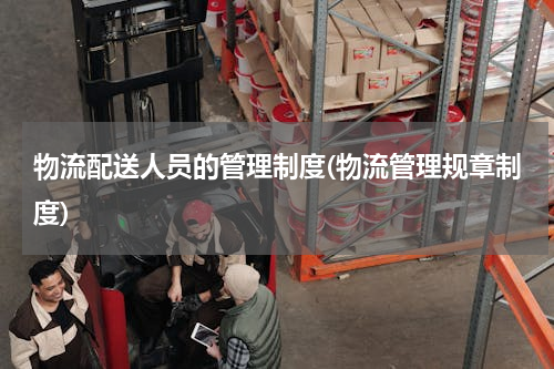 物流配送人员的管理制度(物流管理规章制度)