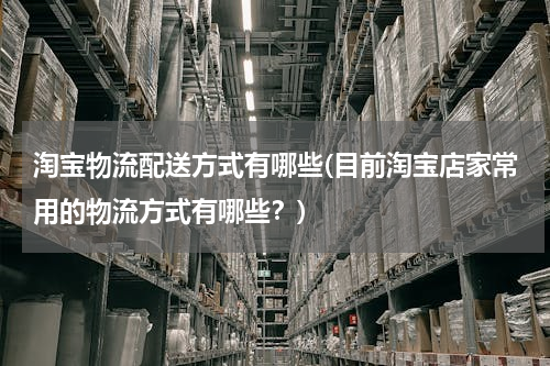 淘宝物流配送方式有哪些(目前淘宝店家常用的物流方式有哪些？)