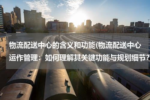 物流配送中心的含义和功能(物流配送中心运作管理：如何理解其关键功能与规划细节？)