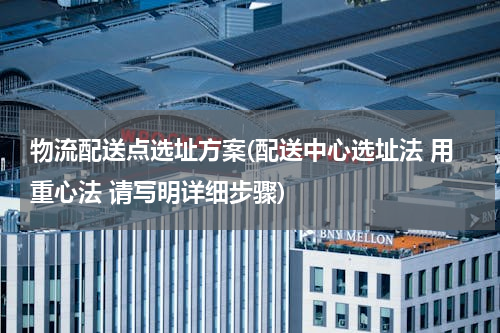 物流配送点选址方案(配送中心选址法 用重心法 请写明详细步骤)
