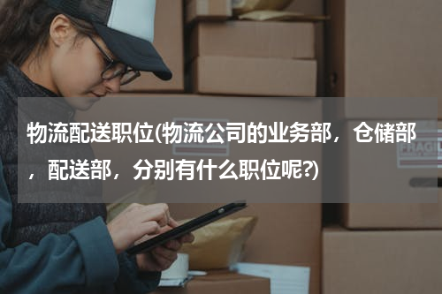 物流配送职位(物流公司的业务部，仓储部，配送部，分别有什么职位呢?)