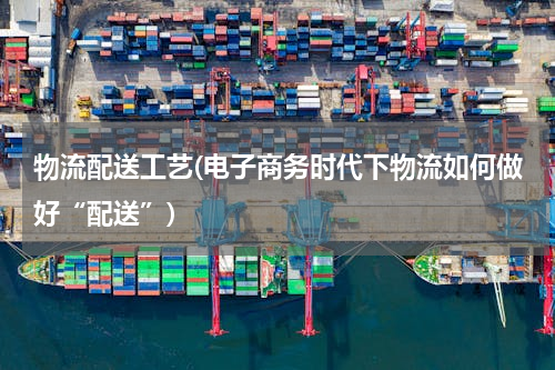 物流配送工艺(电子商务时代下物流如何做好“配送”)