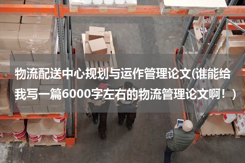 物流配送中心规划与运作管理论文(谁能给我写一篇6000字左右的物流管理论文啊！)