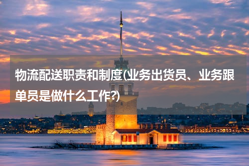 物流配送职责和制度(业务出货员、业务跟单员是做什么工作?)