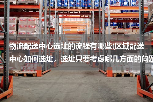 物流配送中心选址的流程有哪些(区域配送中心如何选址，选址只要考虑哪几方面的问题？烦请专业人士详细回答！)