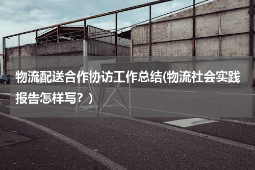 物流配送合作协访工作总结(物流社会实践报告怎样写？)