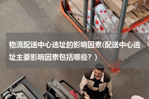 物流配送中心选址的影响因素(配送中心选址主要影响因素包括哪些？)