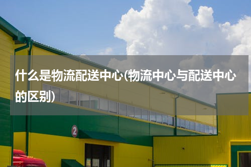 什么是物流配送中心(物流中心与配送中心的区别)