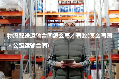 物流配送运输合同怎么写才有效(怎么写国内公路运输合同)