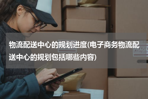 物流配送中心的规划进度(电子商务物流配送中心的规划包括哪些内容)