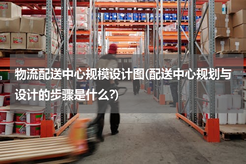 物流配送中心规模设计图(配送中心规划与设计的步骤是什么?)