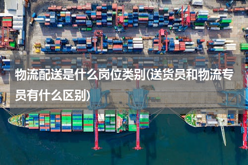 物流配送是什么岗位类别(送货员和物流专员有什么区别)