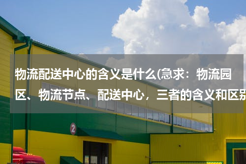 物流配送中心的含义是什么(急求：物流园区、物流节点、配送中心，三者的含义和区别)