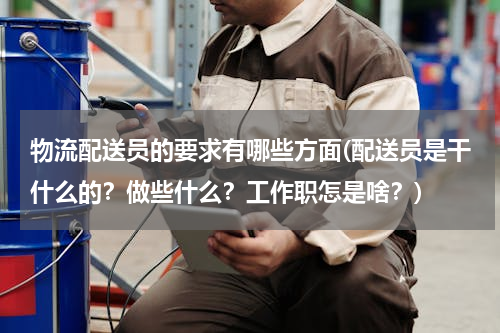 物流配送员的要求有哪些方面(配送员是干什么的？做些什么？工作职怎是啥？)