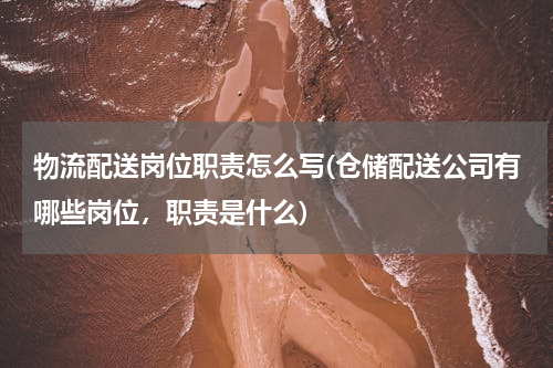 物流配送岗位职责怎么写(仓储配送公司有哪些岗位，职责是什么)
