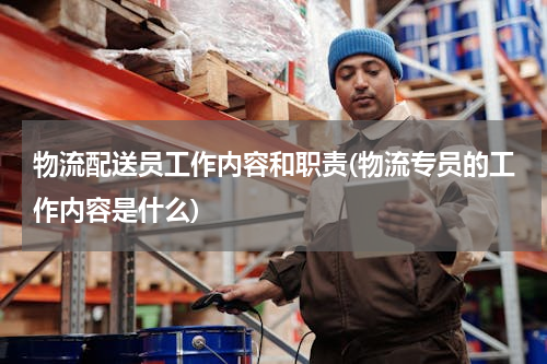 物流配送员工作内容和职责(物流专员的工作内容是什么)
