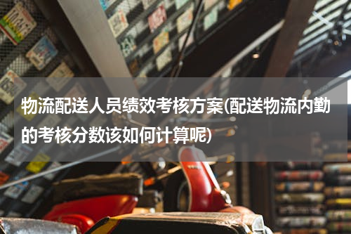 物流配送人员绩效考核方案(配送物流内勤的考核分数该如何计算呢)