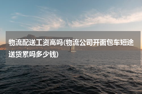 物流配送工资高吗(物流公司开面包车短途送货累吗多少钱)