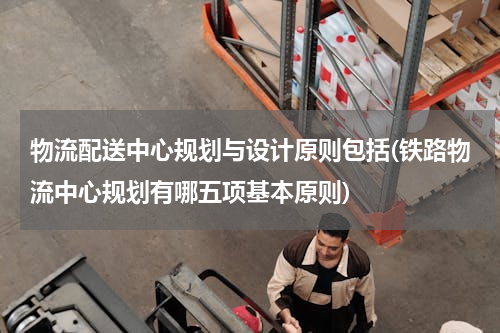 物流配送中心规划与设计原则包括(铁路物流中心规划有哪五项基本原则)