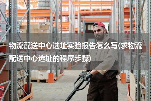 物流配送中心选址实验报告怎么写(求物流配送中心选址的程序步骤)