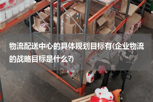 物流配送中心的具体规划目标有(企业物流的战略目标是什么?)