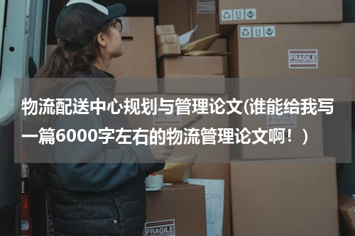 物流配送中心规划与管理论文(谁能给我写一篇6000字左右的物流管理论文啊！)