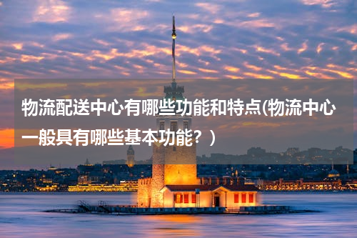 物流配送中心有哪些功能和特点(物流中心一般具有哪些基本功能？)