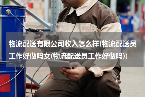物流配送有限公司收入怎么样(物流配送员工作好做吗女(物流配送员工作好做吗))