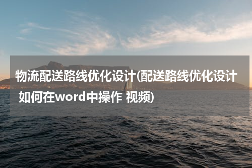 物流配送路线优化设计(配送路线优化设计 如何在word中操作 视频)