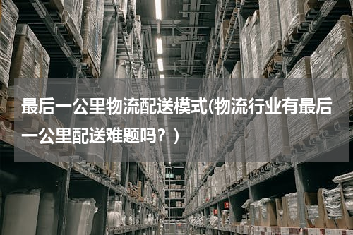 最后一公里物流配送模式(物流行业有最后一公里配送难题吗？)
