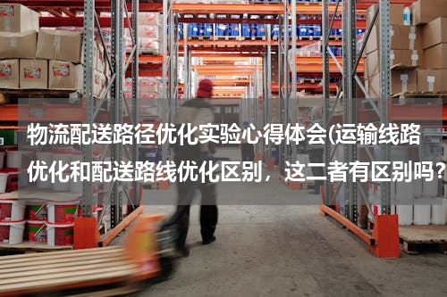 物流配送路径优化实验心得体会(运输线路优化和配送路线优化区别，这二者有区别吗？还有车辆路径优化？这三者所使用的方法一样吗？)