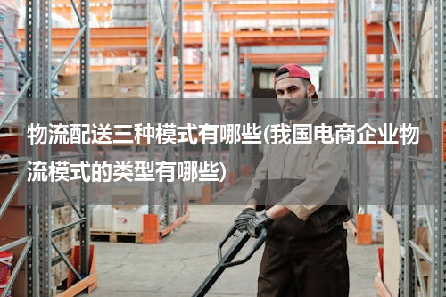 物流配送三种模式有哪些(我国电商企业物流模式的类型有哪些)