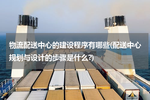 物流配送中心的建设程序有哪些(配送中心规划与设计的步骤是什么?)