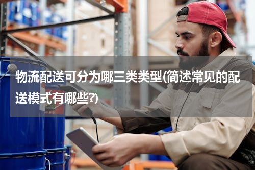 物流配送可分为哪三类类型(简述常见的配送模式有哪些?)