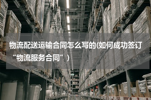 物流配送运输合同怎么写的(如何成功签订“物流服务合同”)