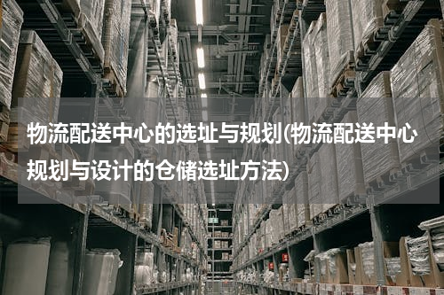 物流配送中心的选址与规划(物流配送中心规划与设计的仓储选址方法)