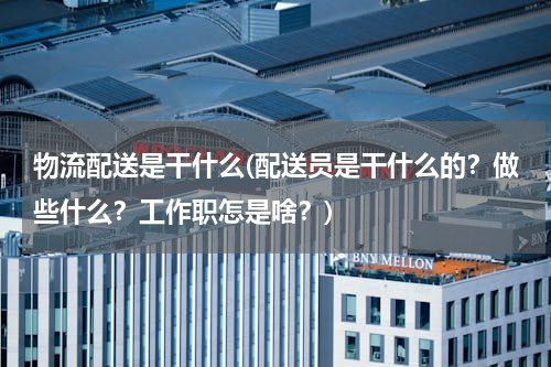 物流配送是干什么(配送员是干什么的？做些什么？工作职怎是啥？)