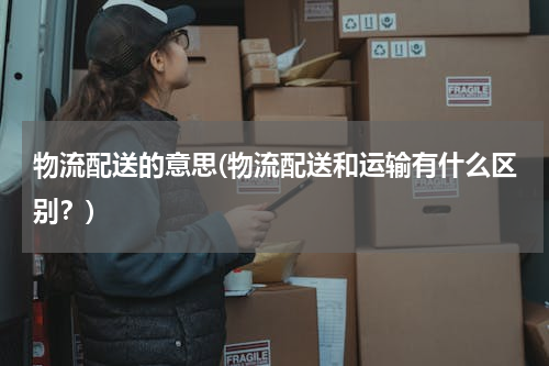 物流配送的意思(物流配送和运输有什么区别？)