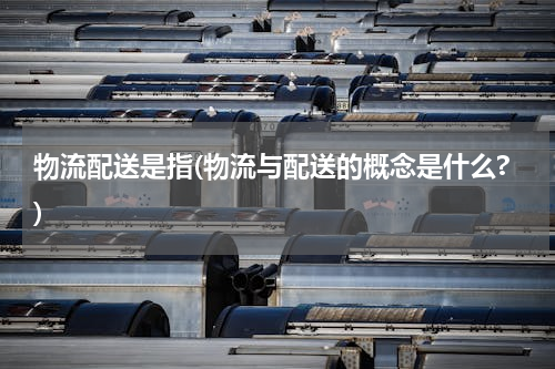 物流配送是指(物流与配送的概念是什么?)