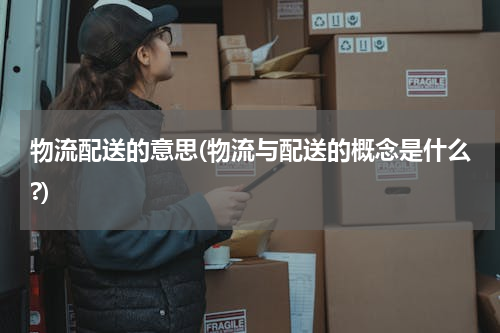 物流配送的意思(物流与配送的概念是什么?)