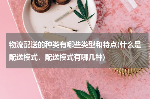 物流配送的种类有哪些类型和特点(什么是配送模式，配送模式有哪几种)